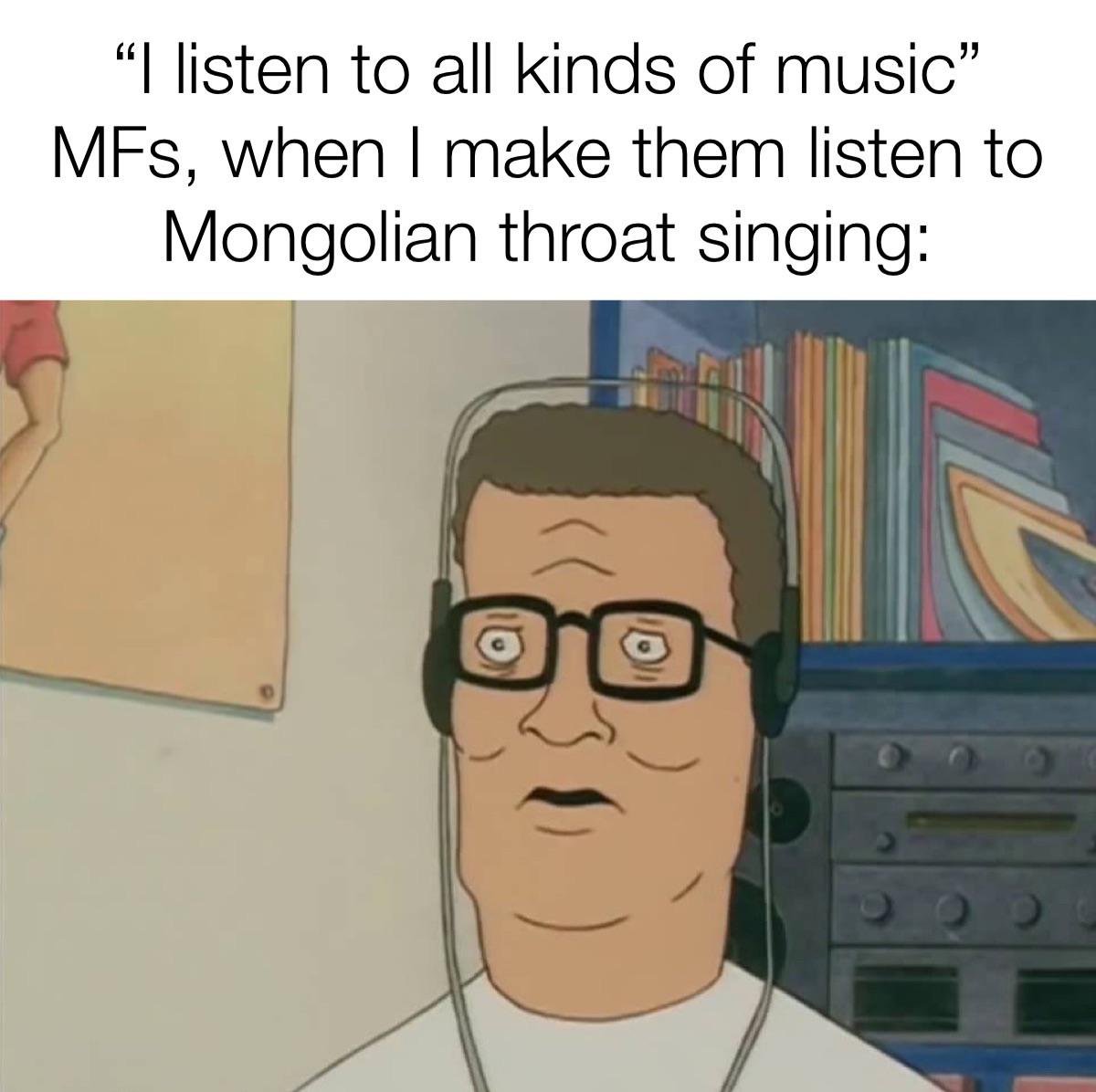 funny memes - Internet meme - "I listen to all kinds of music" MFs, when I make them listen to Mongolian throat singing