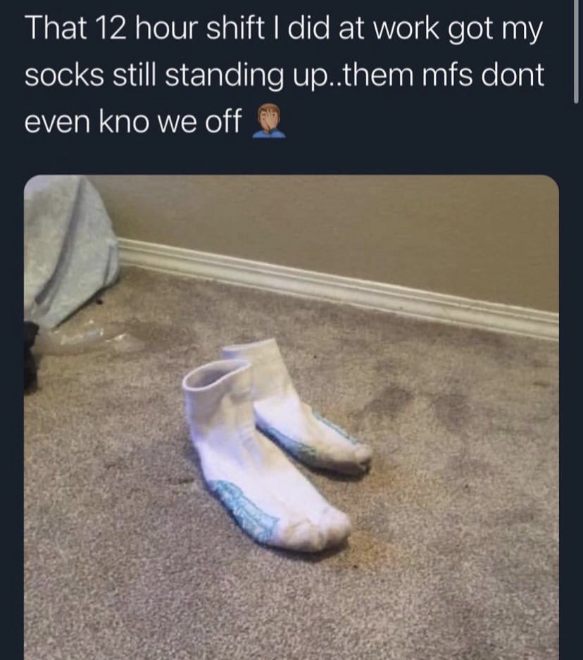 floor - That 12 hour shift I did at work got my socks still standing up..them mfs dont even kno we off