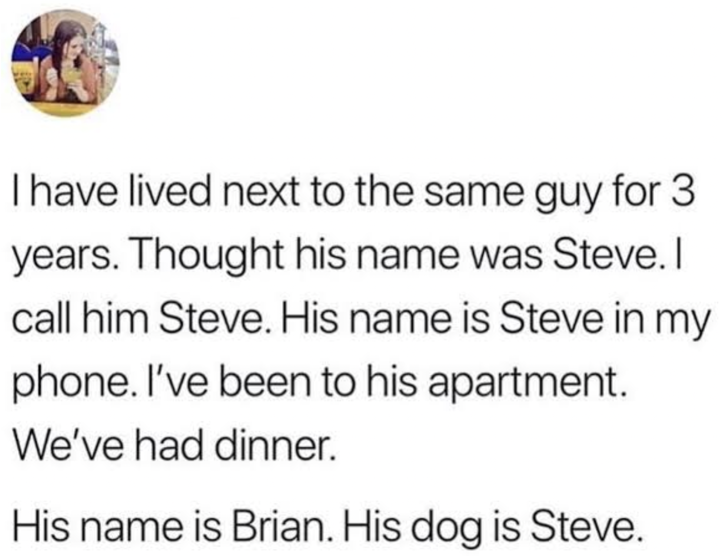 Facepalms and Cringe Pics - Cringe comedy - I have lived next to the same guy for 3 years. Thought his name was Steve. I call him Steve. His name is Steve in my phone. I've been to his apartment. We've had dinner. His name is Brian. His dog is Steve.