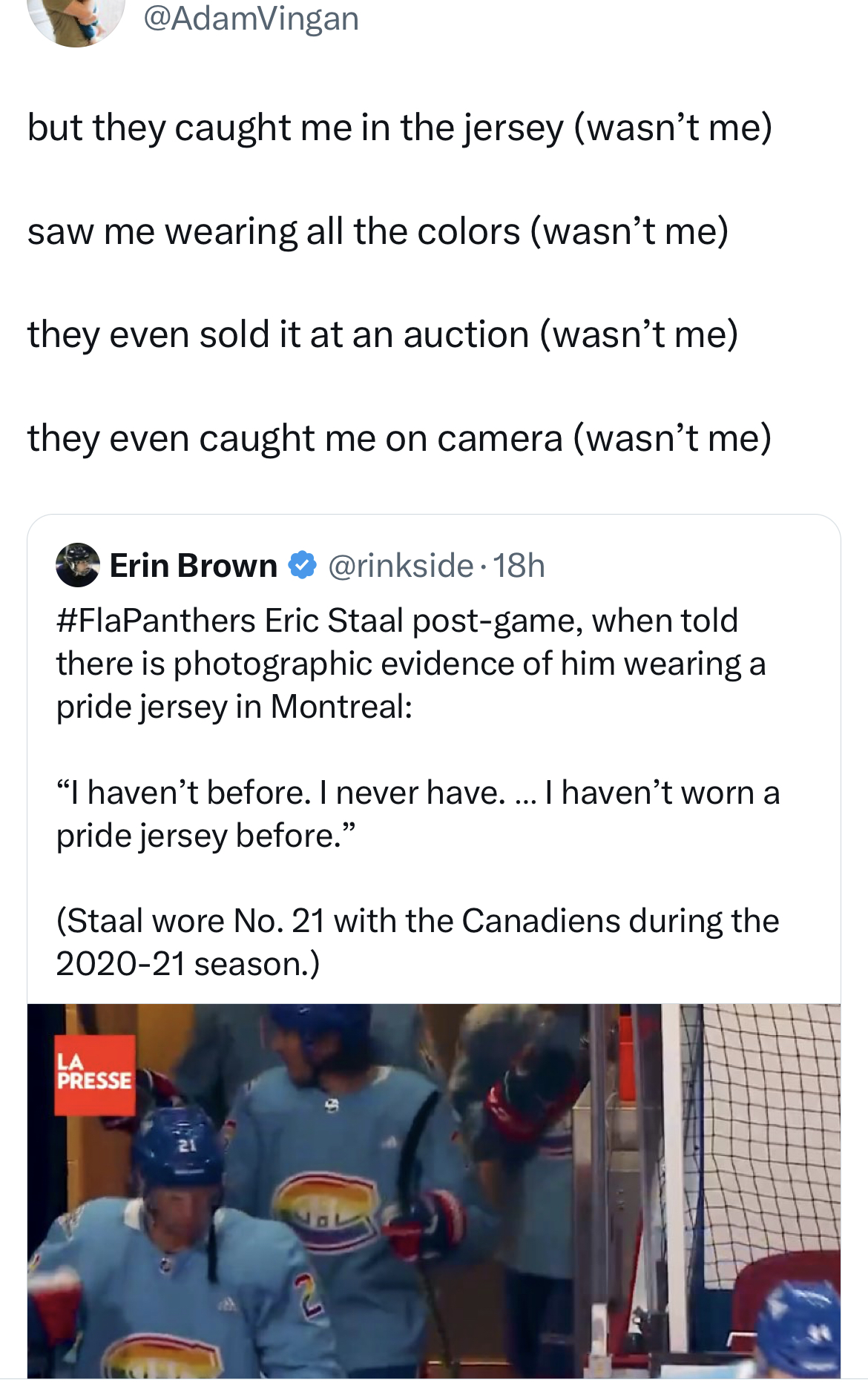 Savage and Unhinged tweets material - but they caught me in the jersey wasn't me saw me wearing all the colors wasn't me they even sold it at an auction wasn't me they even caught me on camera wasn't me Erin Brown 18h Eric Staal postgame, when told there 