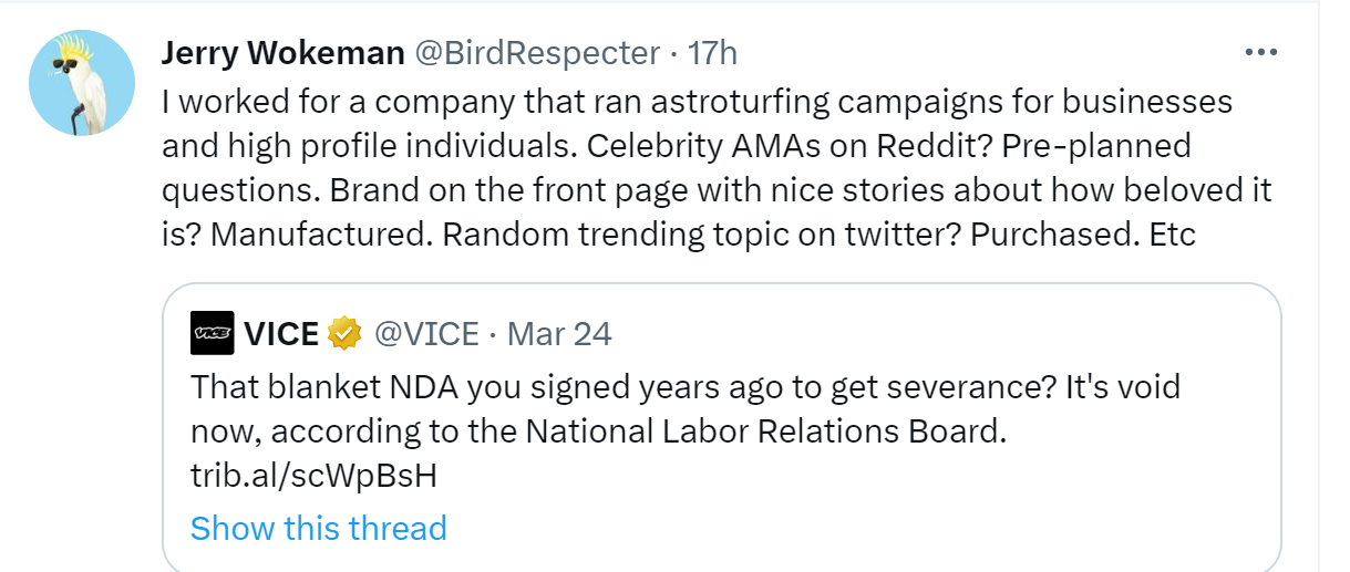 people sharing secrets from NDAS - angle - Jerry Wokeman 17h I worked for a company that ran astroturfing campaigns for businesses and high profile individuals. Celebrity AMAs on Reddit? Preplanned questions. Brand on the front page with nice stories abou