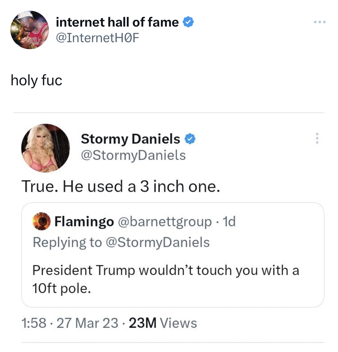 savage and absurd tweets - document - internet hall of fame F holy fuc Stormy Daniels Daniels True. He used a 3 inch one. Flamingo . 1d Daniels President Trump wouldn't touch you with a 10ft pole. 27 Mar 23 23M Views ....