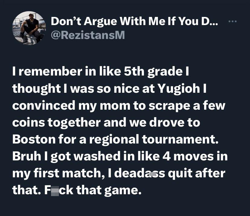 funny memes pics and tweets - angle - Don't Argue With Me If You D... I remember in 5th grade I thought I was so nice at Yugioh I convinced my mom to scrape a few coins together and we drove to Boston for a regional tournament. Bruh I got washed in 4 move