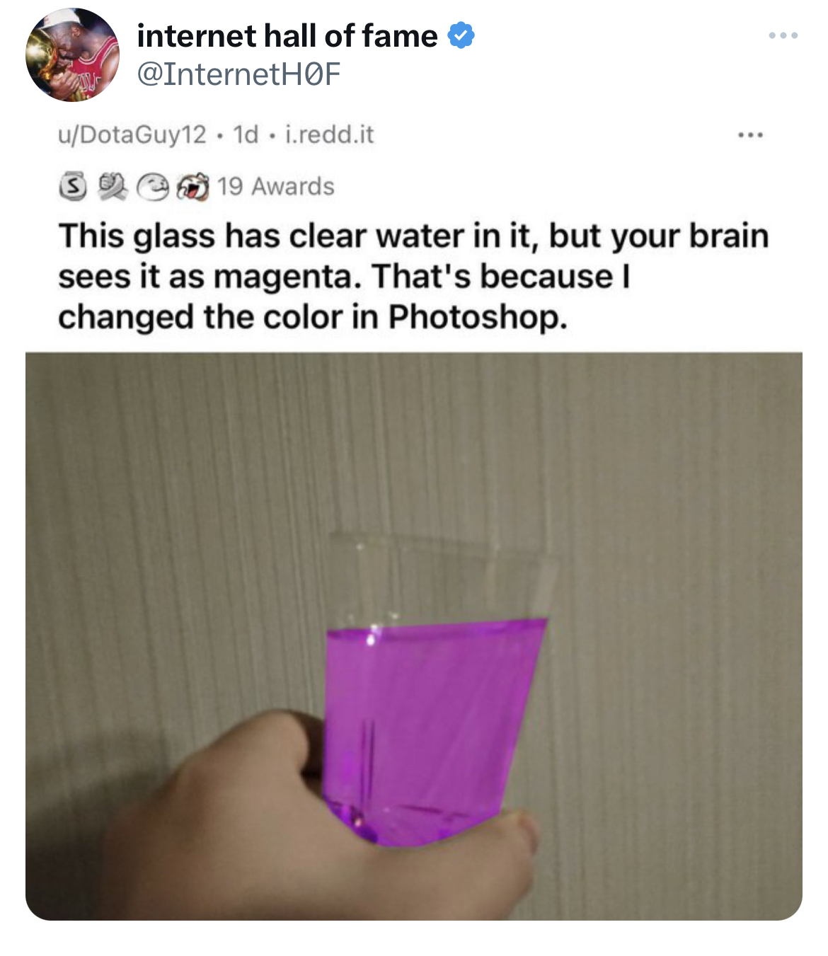 Tweets of the week - water - internet hall of fame uDotaGuy12. 1d. i.redd.it 19 Awards This glass has clear water in it, but your brain sees it as magenta. That's because I changed the color in Photoshop.