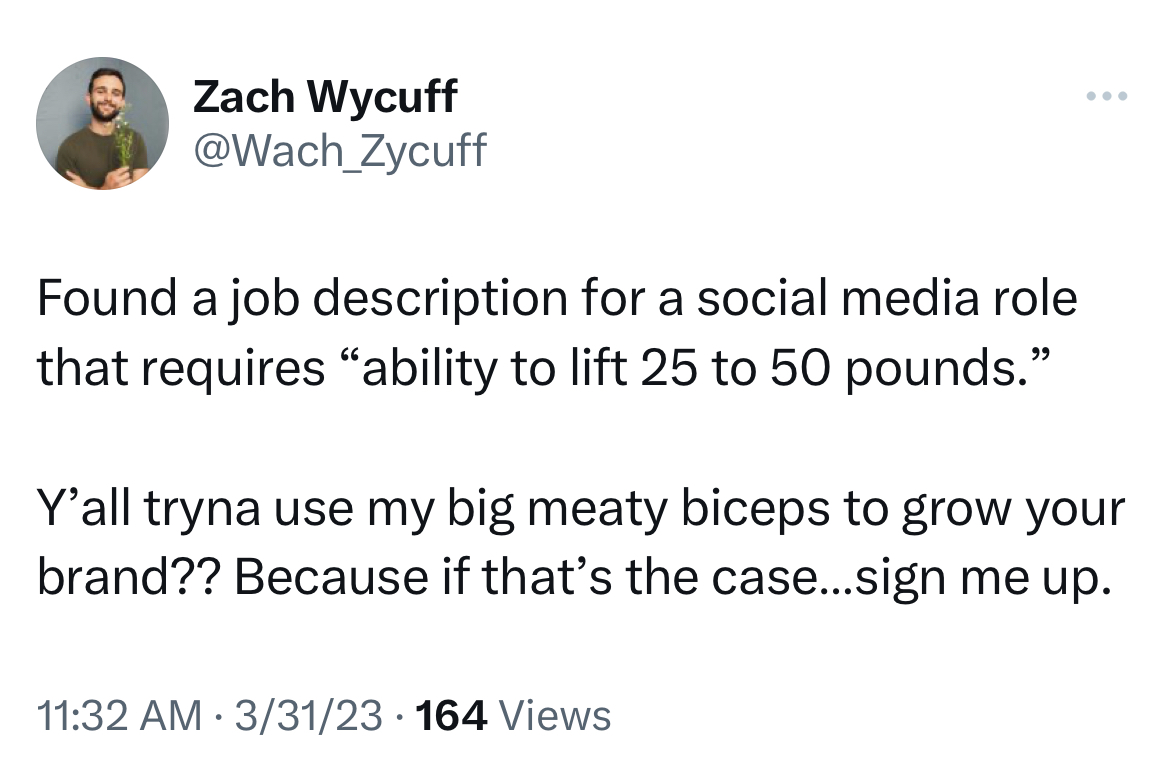 Tweets of the week - angle - Zach Wycuff Found a job description for a social media role that requires "ability to lift 25 to 50 pounds." Y'all tryna use my big meaty biceps to grow your brand?? Because if that's the case...sign me up. 33123 164 Views