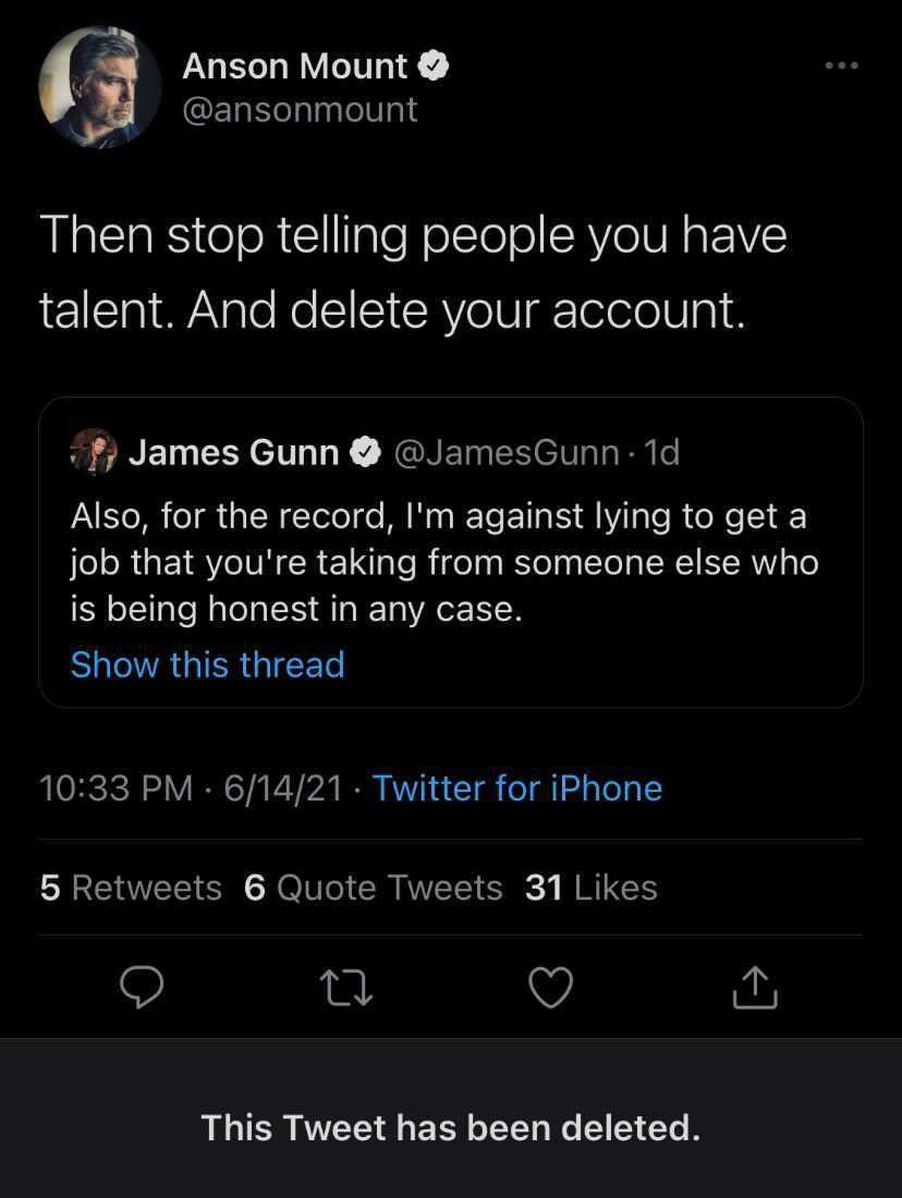 our favorite deleted tweets - James Gunn - Anson Mount Then stop telling people you have talent. And delete your account. James Gunn Also, for the record, I'm against lying to get a job that you're taking from someone else who is being honest in any case.