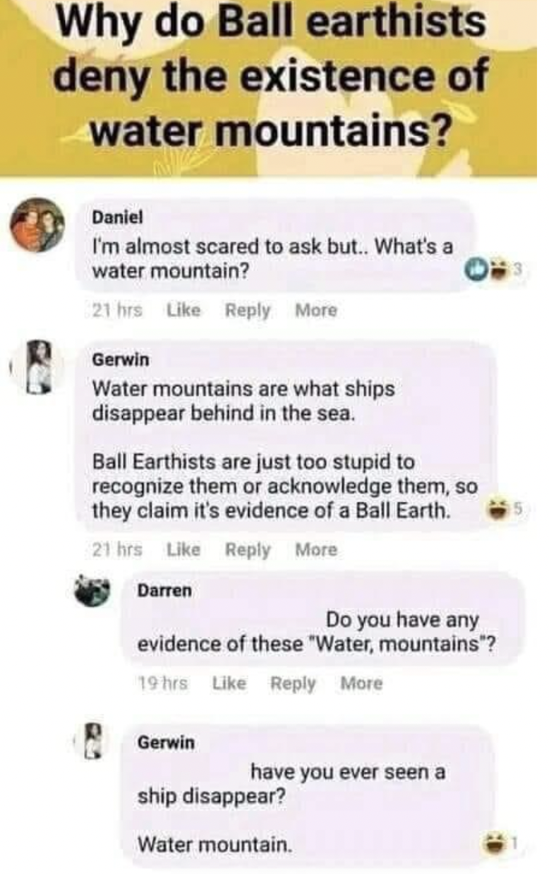 Trashy Pics - ball earthists water mountains - earthists existence of Why do Ball deny the water mountains? Daniel I'm almost scared to ask but.. What's a water mountain? 21 hrs More Gerwin Water mountains are what ships disappear behind in the sea. Ball