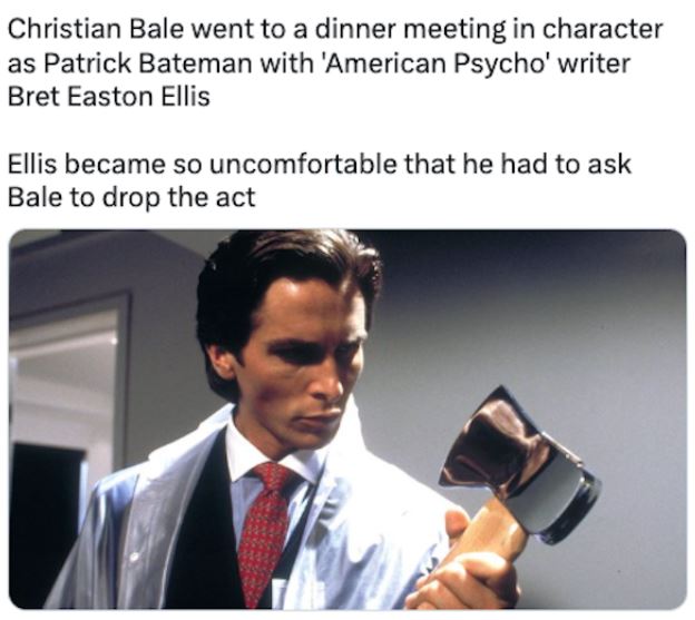 fascinating movie facts - amerıcan psycho - Christian Bale went to a dinner meeting in character as Patrick Bateman with 'American Psycho' writer Bret Easton Ellis Ellis became so uncomfortable that he had to ask Bale to drop the act