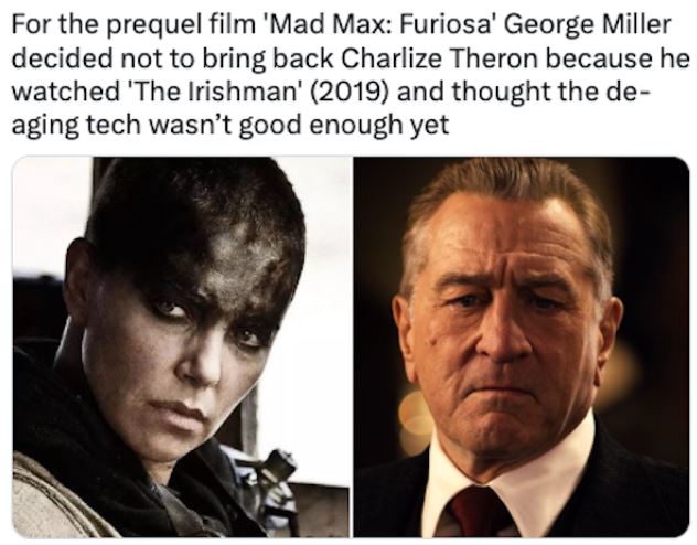fascinating movie facts - For the prequel film 'Mad Max Furiosa' George Miller decided not to bring back Charlize Theron because he watched 'The Irishman' 2019 and thought the de aging tech wasn't good enough yet