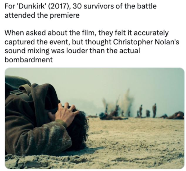 fascinating movie facts - human behavior - For 'Dunkirk' 2017, 30 survivors of the battle attended the premiere When asked about the film, they felt it accurately captured the event, but thought Christopher Nolan's sound mixing was louder than the actual 