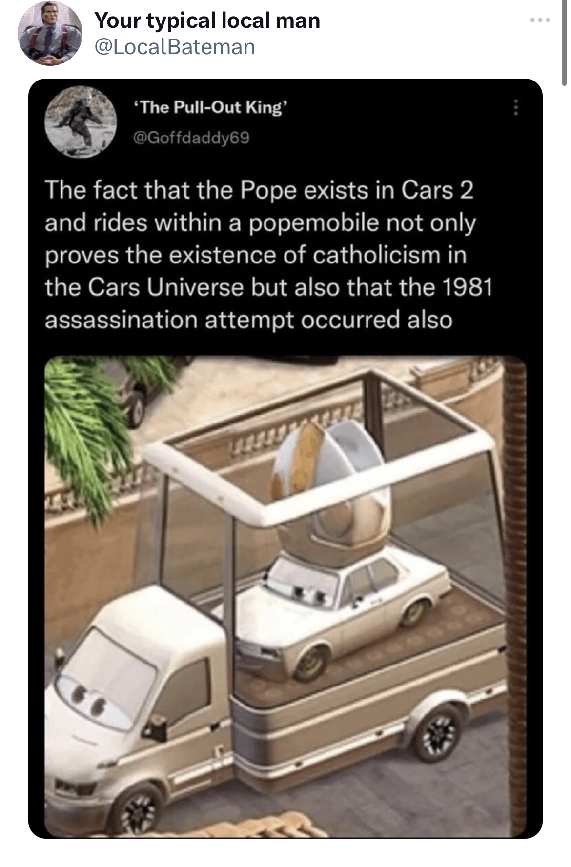 savage tweets - cars 2 pope - Your typical local man 'The PullOut King The fact that the Pope exists in Cars 2 and rides within a popemobile not only proves the existence of catholicism in the Cars Universe but also that the 1981 assassination attempt occ