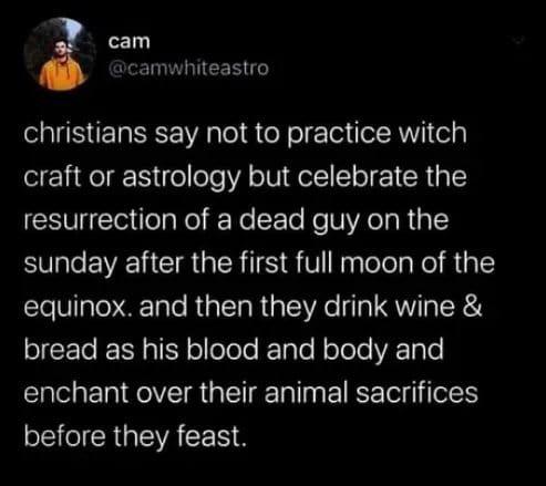 funny tweets - Christianity - cam christians say not to practice witch craft or astrology but celebrate the resurrection of a dead guy on the sunday after the first full moon of the equinox. and then they drink wine & bread as his blood and body and encha