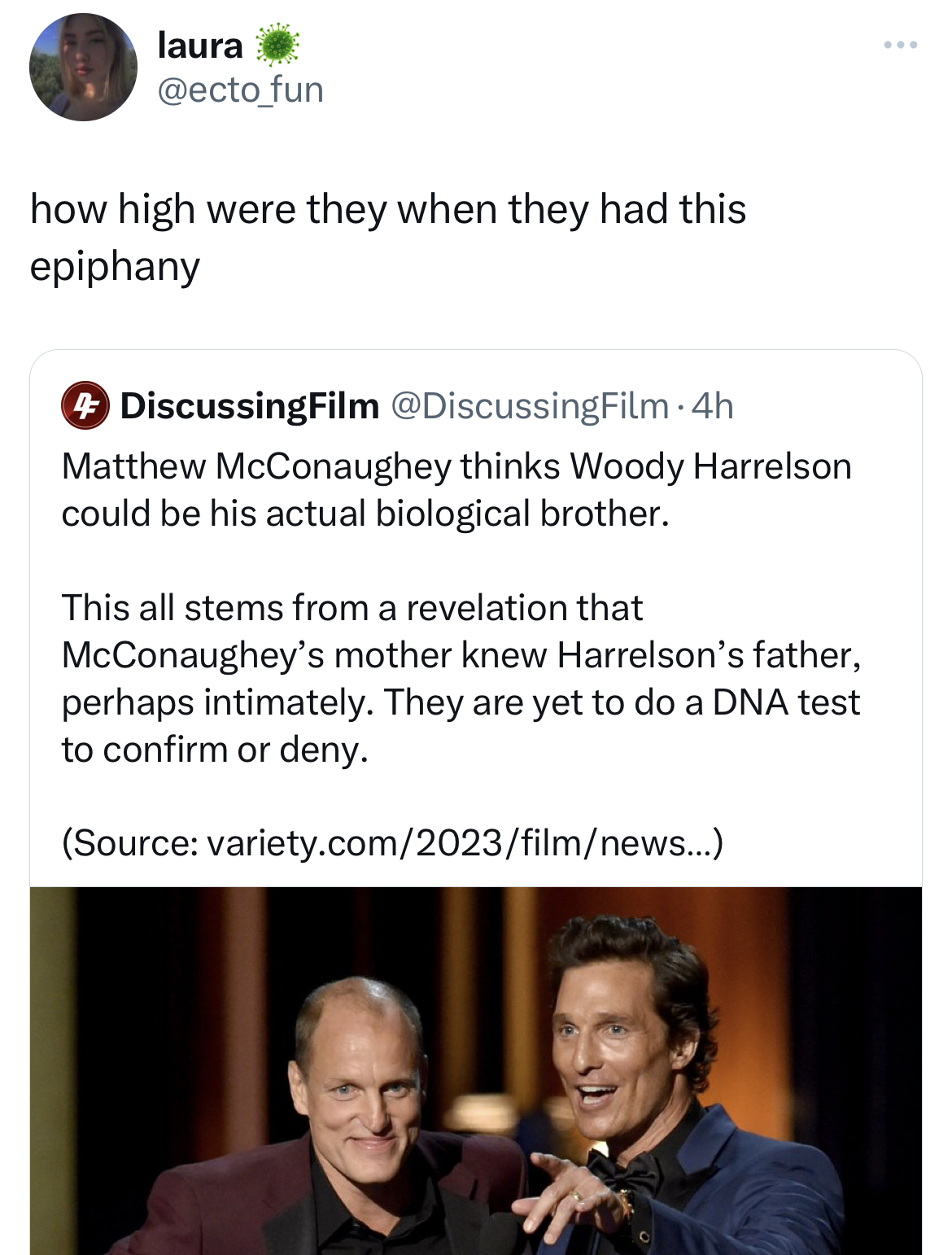 savage tweets - woody harrelson twin - laura how high were they when they had this epiphany DiscussingFilm 4h Matthew McConaughey thinks Woody Harrelson could be his actual biological brother. This all stems from a revelation that McConaughey's mother kne