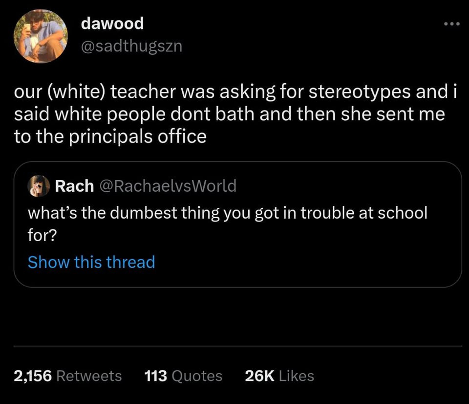 tell us you are a developer without telling you are a developer - dawood our white teacher was asking for stereotypes and i said white people dont bath and then she sent me to the principals office Rach what's the dumbest thing you got in trouble at schoo