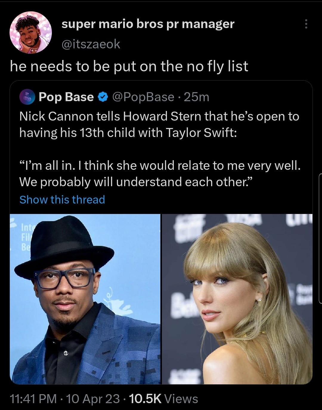 photo caption - super mario bros pr manager he needs to be put on the no fly list Pop Base 25m Nick Cannon tells Howard Stern that he's open to having his 13th child with Taylor Swift "I'm all in. I think she would relate to me very well. We probably will
