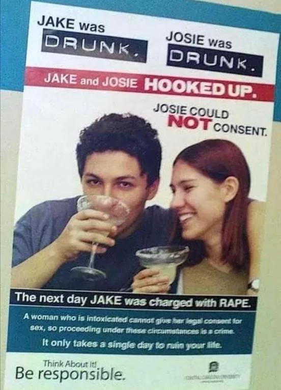 Facepalms - jake was drunk josie was drunk - Jake was Drunk. Josie was Drunk. Jake and Josie Hooked Up. Josie Could Not Consent. The next day Jake was charged with Rape. A woman who is intoxicated cannot give her legal consent for sex, so proceeding unde