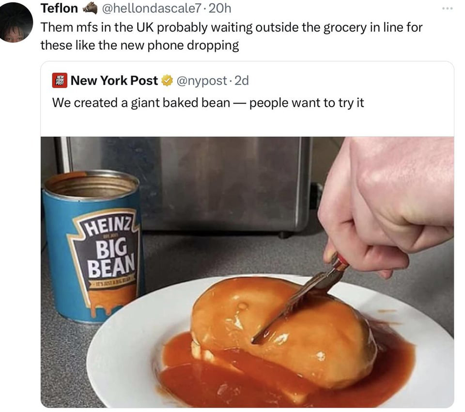 dank memes - heinz the big bean - Teflon .20h Them mfs in the Uk probably waiting outside the grocery in line for these the new phone dropping New York Post 2d We created a giant baked bean people want to try it New Yopok Post Heinz Big Bean