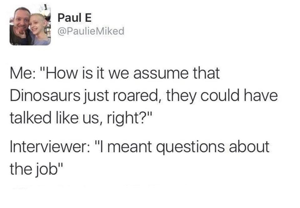 dank memes - she your girlfriend girlfriend - Paul E Me "How is it we assume that Dinosaurs just roared, they could have talked us, right?" Interviewer "I meant questions about the job"