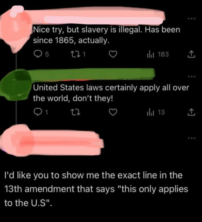 confidently incorrect - Nice try, but slavery is illegal. Has been since 1865, actually. 95 271 183 United States laws certainly apply all over the world, don't they! 22 1 13 I'd you to show me the exact line in the 13th amendment that says "this only app