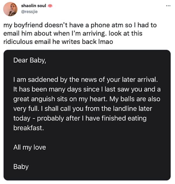 funny tweets - angle - shaolin soul my boyfriend doesn't have a phone atm so I had to email him about when I'm arriving. look at this ridiculous email he writes back Imao Dear Baby, I am saddened by the news of your later arrival. It has been many days si