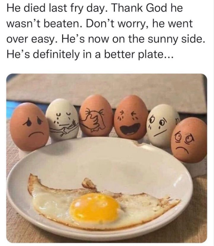 monday morning randomness - egg - He died last fry day. Thank God he wasn't beaten. Don't worry, he went over easy. He's now on the sunny side. He's definitely in a better plate... slur
