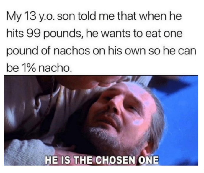 monday morning randomness - Funny meme - My 13 y.o. son told me that when he hits 99 pounds, he wants to eat one pound of nachos on his own so he can be 1% nacho. He Is The Chosen One