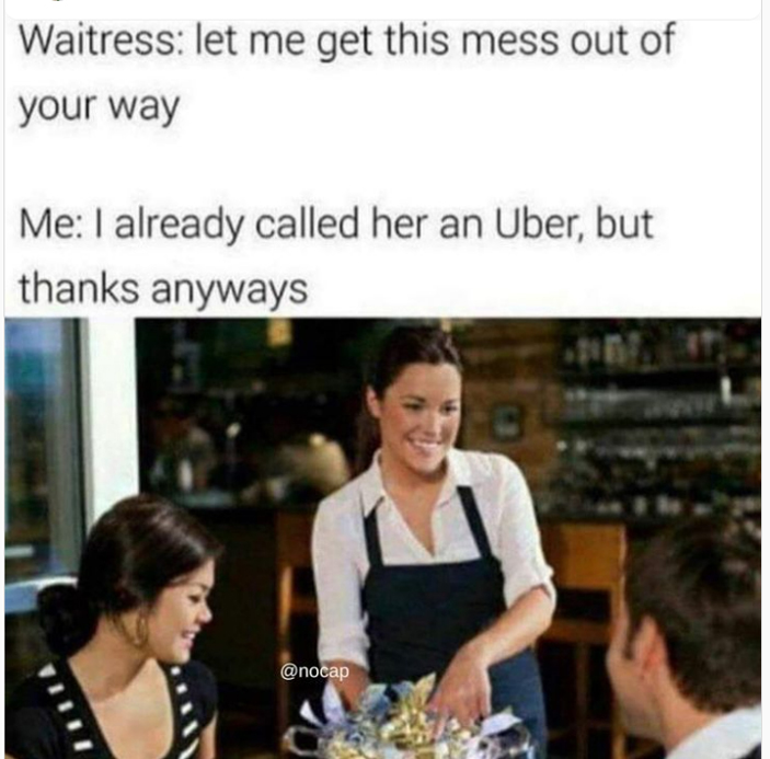 monday morning randomness - conversation - Waitress let me get this mess out of your way Me I already called her an Uber, but thanks anyways C