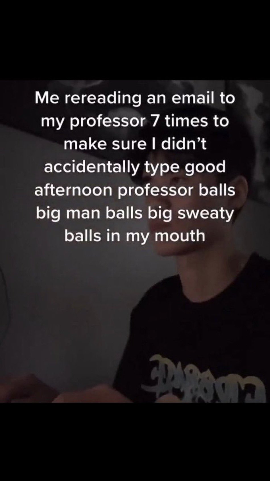 wild tiktok screenshots - - - Me rereading an email to my professor 7 times to make sure I didn't accidentally type good afternoon professor balls big man balls big sweaty balls in my mouth