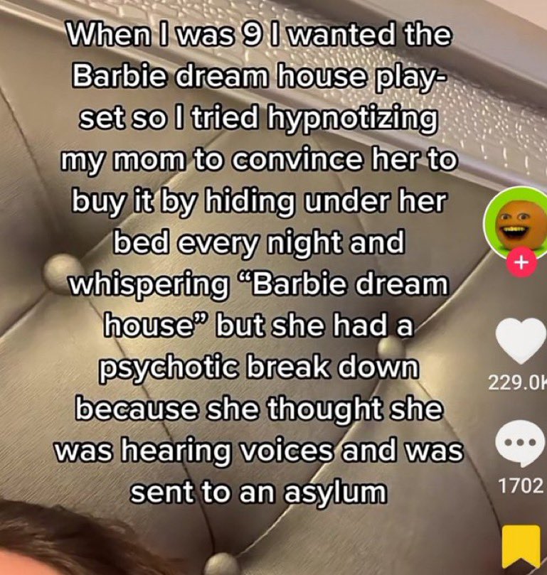 wild tiktok screenshots - photo caption - When I was 9 I wanted the Barbie dream house play set so I tried hypnotizing my mom to convince her to buy it by hiding under her bed every night and whispering "Barbie dream house" but she had a psychotic break d