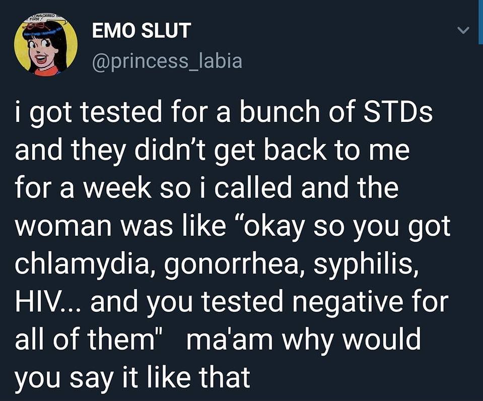 funny tweets and memes - speaking facts - Considered First Emo Slut i got tested for a bunch of STDs and they didn't get back to me for a week so i called and the woman was "okay so you got chlamydia, gonorrhea, syphilis, Hiv... and you tested negative fo