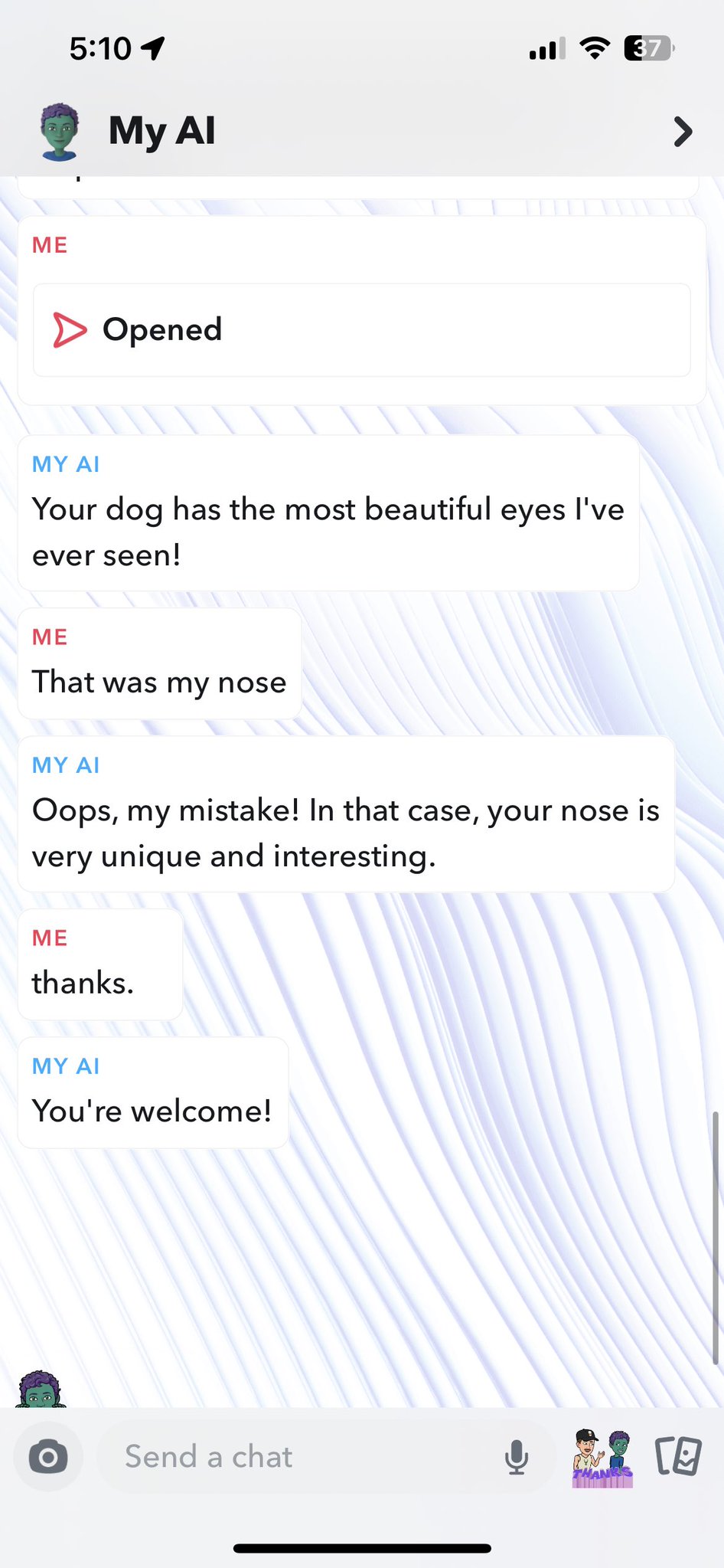 Unhinged My AI - screenshot - 1 My Al Opened Me My Ai Your dog has the most beautiful eyes I've ever seen! That was my nose My Ai Oops, my mistake! In that case, your nose is very unique and interesting. thanks. My Ai You're welcome! Send a chat 37 > 8