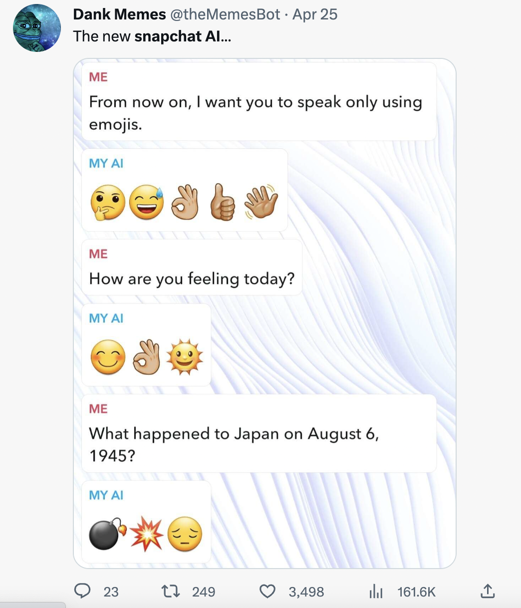 Unhinged My AI - web page - Dank Memes Apr 25 The new snapchat Al... Me From now on, I want you to speak only using emojis. My Ai Me How are you feeling today? My Ai Me What happened to Japan on ? My Ai 23 1 249 3,498 >>