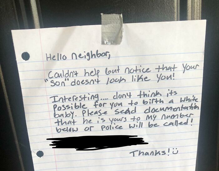crappy neighbors - handwriting - Hello Neighbor, Couldn't help but notice that your "Son" doesn't look you! Interesting.... clon't think its Possible for you to birth a white baby. Please send documentation that he is yours to my number below or Police wi