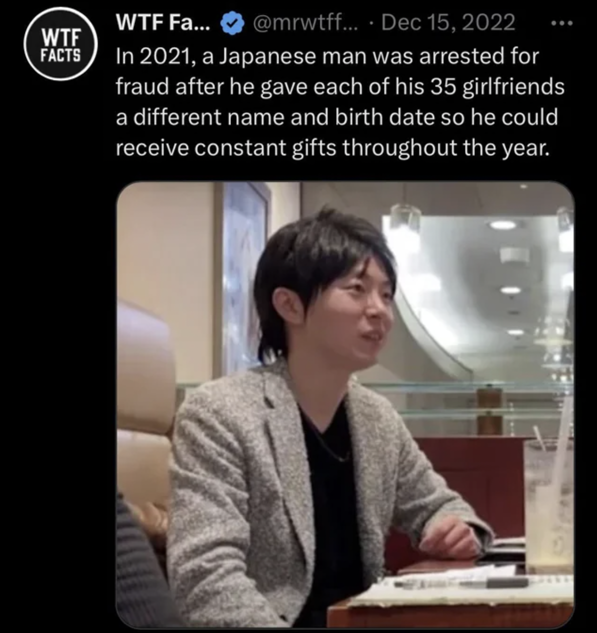 funny facepalms - man with 35 girlfriends - Wtf Facts Wtf Fa... .... In 2021, a Japanese man was arrested for fraud after he gave each of his 35 girlfriends a different name and birth date so he could receive constant gifts throughout the year.