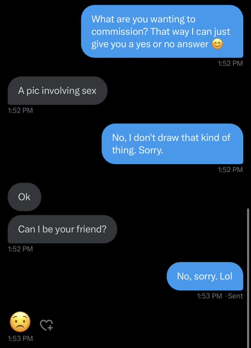 unhinged dms from twitter - text make someone laugh - A pic involving sex Ok What are you wanting to commission? That way I can just give you a yes or no answer Can I be your friend? No, I don't draw that kind of thing. Sorry. No, sorry. Lol Sent