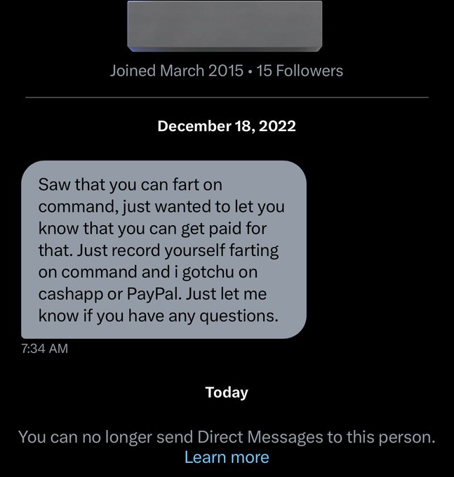 unhinged dms from twitter - screenshot - Joined 15 ers Saw that you can fart on command, just wanted to let you know that you can get paid for that. Just record yourself farting on command and i gotchu on cashapp or PayPal. Just let me know if you have an