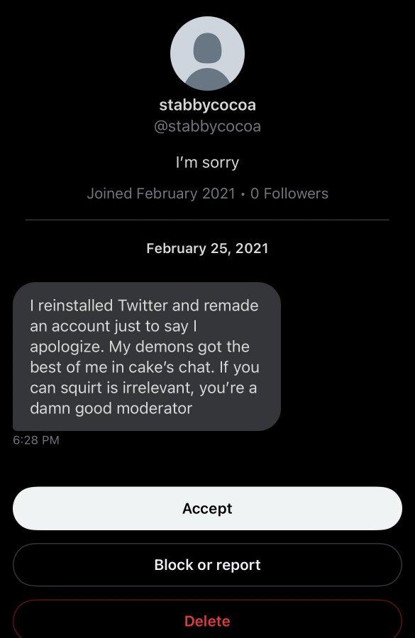 unhinged dms from twitter - screenshot - stabbycocoa I'm sorry Joined 0 ers I reinstalled Twitter and remade an account just to say I apologize. My demons got the best of me in cake's chat. If you can squirt is irrelevant, you're a damn good moderator Acc
