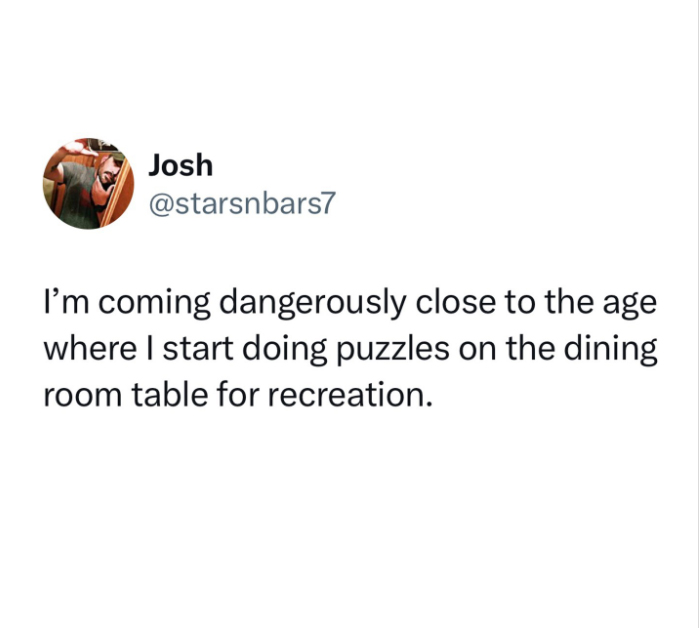 funny memes and pics - hope death is like being carried d family party i hope you can hear the laughter from the next room - Josh I'm coming dangerously close to the age where I start doing puzzles on the dining room table for recreation.
