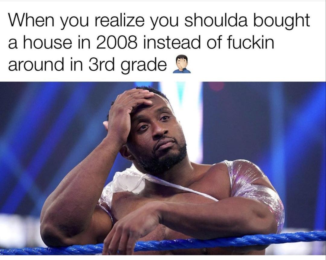 relatable memes - - big e wwe 2023 - When you realize you shoulda bought a house in 2008 instead of fuckin around in 3rd grade