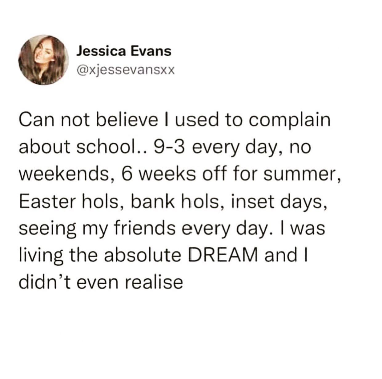 relatable memes - School - Jessica Evans Can not believe I used to complain about school.. 93 every day, no weekends, 6 weeks off for summer, Easter hols, bank hols, inset days, seeing my friends every day. I was living the absolute Dream and I didn't eve