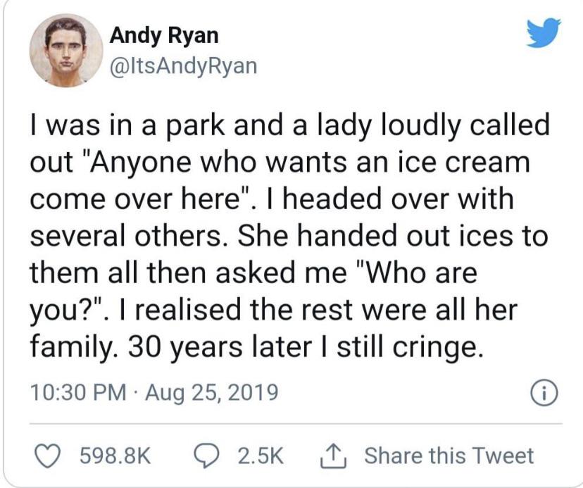 relatable memes - greg kelly tweets - Andy Ryan I was in a park and a lady loudly called out "Anyone who wants an ice cream come over here". I headed over with several others. She handed out ices to them all then asked me "Who are you?". I realised the re