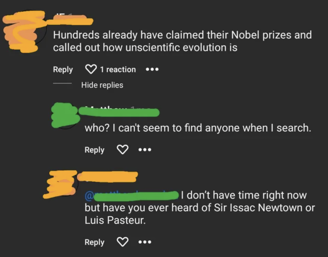 material - Hundreds already have claimed their Nobel prizes and called out how unscientific evolution is 1 reaction Hide replies who? I can't seem to find anyone when I search. I don't have time right now but have you ever heard of Sir Issac Newtown or Lu