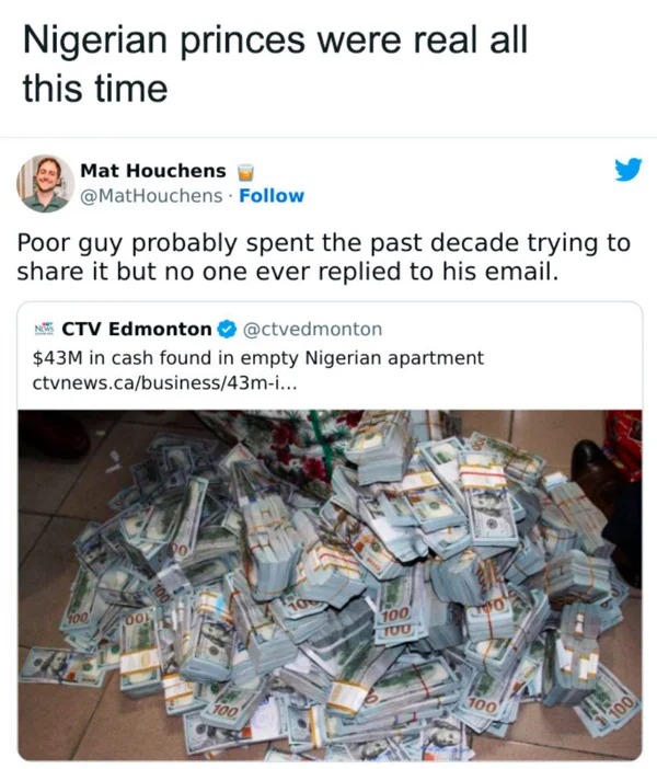 hold up a minute pics - waste - Nigerian princes were real all this time Mat Houchens . Poor guy probably spent the past decade trying to it but no one ever replied to his email. Ctv Edmonton $43M in cash found in empty Nigerian apartment ctvnews.cabusine