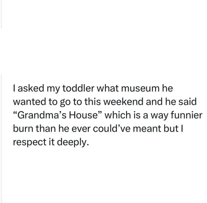 monday morning randomness - Quotation - I asked my toddler what museum he wanted to go to this weekend and he said "Grandma's House" which is a way funnier burn than he ever could've meant but I respect it deeply.