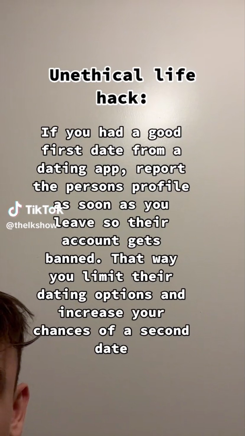 Unethical life hack If you had a good first date from a dating app, report the persons profile TikToRs soon as you so their account gets banned. That way you limit their dating options and increase your chances of a second date