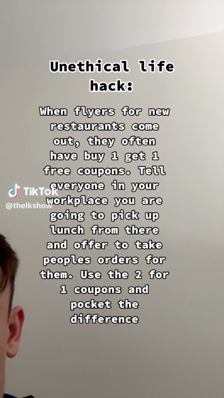 Unethical life hack When flyers for new restaurants come out, they often have buy 1 get 1 free coupons. Tell Tik Torveryone in your you are going to pick up Lunch from there and offer to take peoples orders for them. Use the 2 for 1 coupons and pocket the