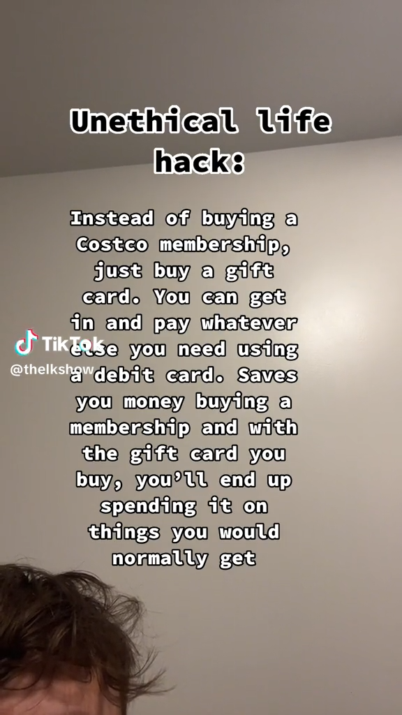 angle - Unethical life hack Instead of buying a Costco membership, just buy a gift card. You can get in and pay whatever TikTake you need using debit card. Saves you money buying a membership and with the gift card you buy, you'll end up spending it on th