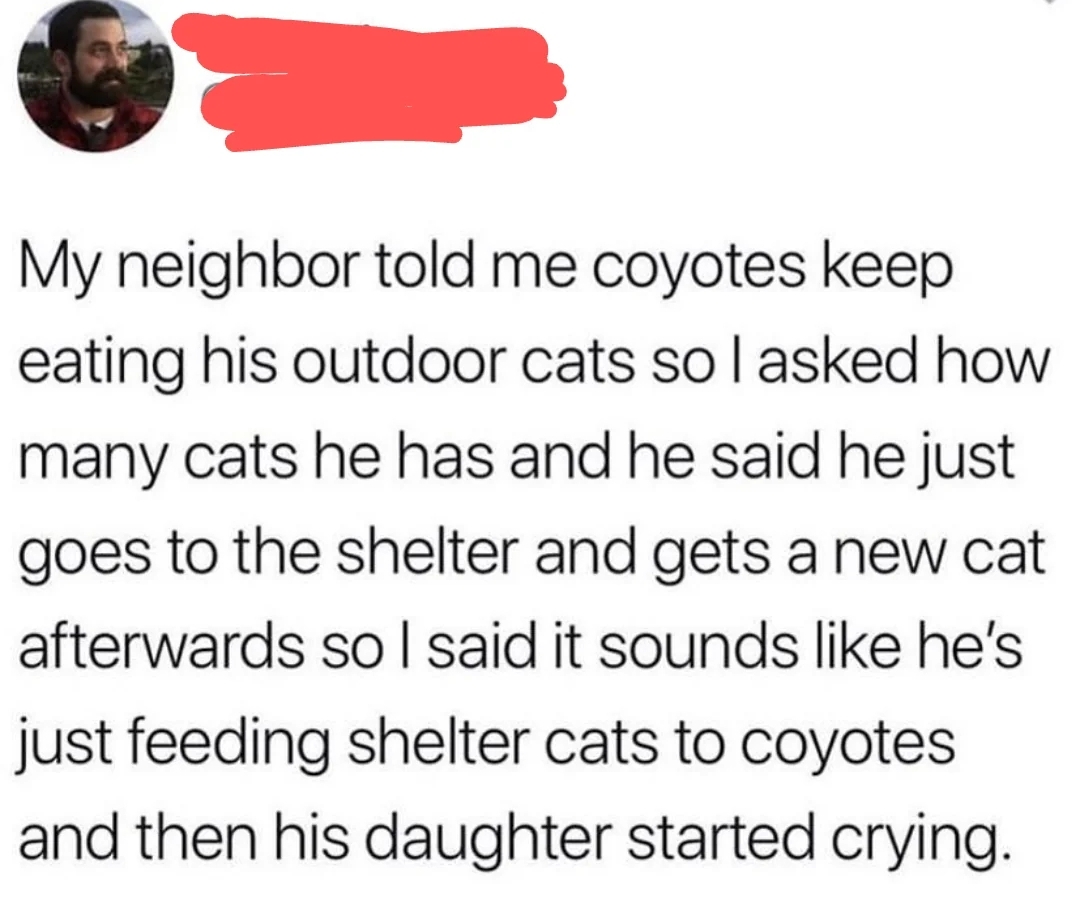 fails and facepalms  - Meme - My neighbor told me coyotes keep eating his outdoor cats so I asked how many cats he has and he said he just goes to the shelter and gets a new cat afterwards so I said it sounds he's just feeding shelter cats to coyotes and 
