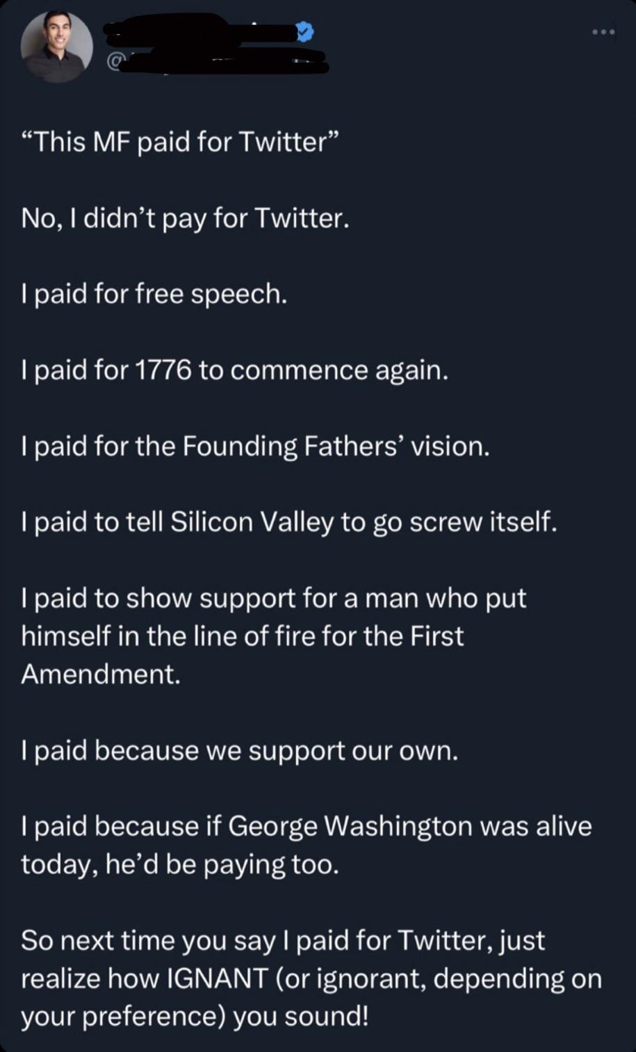 cringe pics - paid for free speech tweet - "This Mf paid for Twitter" No, I didn't pay for Twitter. I paid for free speech. I paid for 1776 to commence again. I paid for the Founding Fathers' vision. I paid to tell Silicon Valley to go screw itself. I pai