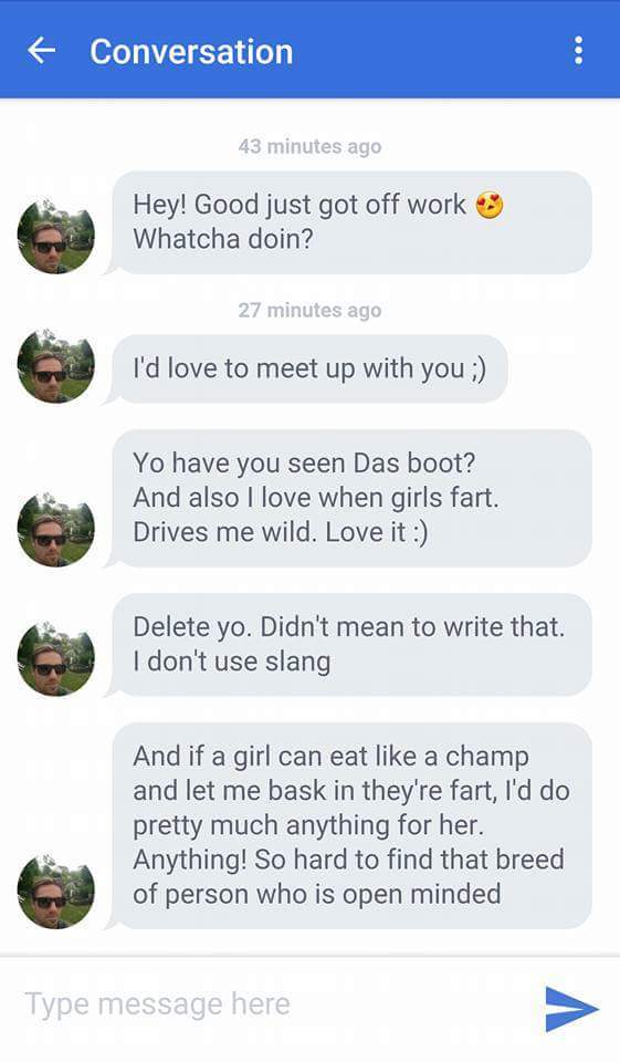 super cringey pics - screenshot - Conversation 43 minutes ago Hey! Good just got off work Whatcha doin? 27 minutes ago I'd love to meet up with you ; Yo have you seen Das boot? And also I love when girls fart. Drives me wild. Love it Delete yo. Didn't mea